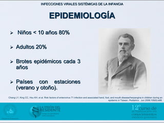 INFECCIONES VIRALES SISTÉMICAS DE LA INFANCIA



                                       EPIDEMIOLOGÍA
       Niños < 10 años 80%

      Adultos 20%

      Brotes epidémicos cada 3
       años

      Países con estaciones
       (verano y otoño).
Chang LY, King CC, Hsu KH, et al. Risk factors of enterovirus 71 infection and associated hand, foot, and mouth disease/herpangina in children during an
                                                                                                   epidemic in Taiwan. Pediatrics . Jun 2006;109(6):e88.
 