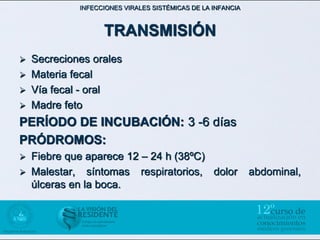 INFECCIONES VIRALES SISTÉMICAS DE LA INFANCIA



                   TRANSMISIÓN
 Secreciones orales
 Materia fecal
 Vía fecal - oral
 Madre feto

PERÍODO DE INCUBACIÓN: 3 -6 días
PRÓDROMOS:
   Fiebre que aparece 12 – 24 h (38ºC)
   Malestar, síntomas respiratorios, dolor                  abdominal,
    úlceras en la boca.
 