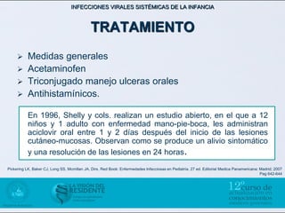 INFECCIONES VIRALES SISTÉMICAS DE LA INFANCIA



                                             TRATAMIENTO
          Medidas generales
          Acetaminofen
          Triconjugado manejo ulceras orales
          Antihistamínicos.

           En 1996, Shelly y cols. realizan un estudio abierto, en el que a 12
           niños y 1 adulto con enfermedad mano-pie-boca, les administran
           aciclovir oral entre 1 y 2 días después del inicio de las lesiones
           cutáneo-mucosas. Observan como se produce un alivio sintomático
           y una resolución de las lesiones en 24 horas.
Pickering LK, Baker CJ, Long SS, Mcmillan JA, Dirs. Red Book: Enfermedades Infecciosas en Pediatría. 27 ed. Editorial Medica Panamericana: Madrid; 2007
                                                                                                                                           Pag 642-644
 