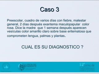 Caso 3
Preescolar, cuadro de varios días con fiebre, malestar
general, 2 días después exantema maculopapular color
rosa. Dice la madre que 1 semana después aparecen
vesículas color amarillo claro sobre base eritematosa que
comprometen lengua, palmas y plantas.


         CUAL ES SU DIAGNOSTICO ?
 