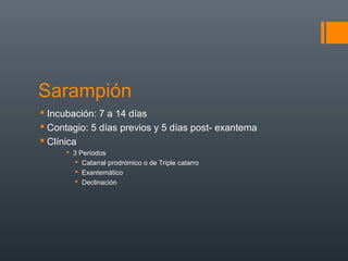 Sarampión
 Incubación: 7 a 14 días
 Contagio: 5 días previos y 5 días post- exantema
 Clínica
 3 Períodos
 Catarral prodrómico o de Triple catarro
 Exantemático
 Declinación
 