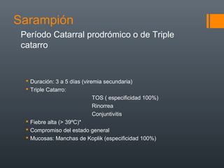 Sarampión
 Duración: 3 a 5 días (viremia secundaria)
 Triple Catarro:
TOS ( especificidad 100%)
Rinorrea
Conjuntivitis
 Fiebre alta (> 39ºC)*
 Compromiso del estado general
 Mucosas: Manchas de Koplik (especificidad 100%)
Período Catarral prodrómico o de Triple
catarro
 