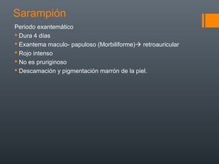 Sarampión
Periodo exantemático
 Dura 4 días
 Exantema maculo- papuloso (Morbiliforme) retroauricular
 Rojo intenso
 No es pruriginoso
 Descamación y pigmentación marrón de la piel.
 