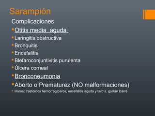 Sarampión
Complicaciones
Otitis media aguda
Laringitis obstructiva
Bronquitis
Encefalitis
Blefaroconjuntivitis purulenta
Úlcera corneal
Bronconeumonia
Aborto o Prematurez (NO malformaciones)
 Raros: trastornos hemorragíparos, encefalitis aguda y tardía, guillan Barré
 
