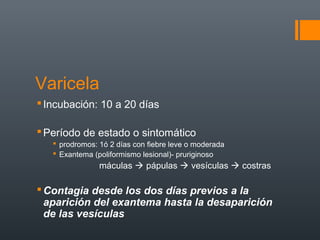 Varicela
Incubación: 10 a 20 días
Período de estado o sintomático
 prodromos: 1ó 2 días con fiebre leve o moderada
 Exantema (poliformismo lesional)- pruriginoso
máculas  pápulas  vesículas  costras
Contagia desde los dos días previos a la
aparición del exantema hasta la desaparición
de las vesículas
 