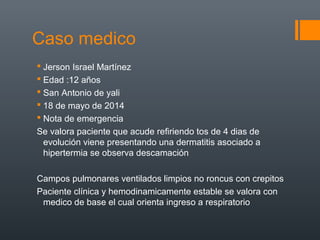 Caso medico
 Jerson Israel Martínez
 Edad :12 años
 San Antonio de yali
 18 de mayo de 2014
 Nota de emergencia
Se valora paciente que acude refiriendo tos de 4 dias de
evolución viene presentando una dermatitis asociado a
hipertermia se observa descamación
Campos pulmonares ventilados limpios no roncus con crepitos
Paciente clínica y hemodinamicamente estable se valora con
medico de base el cual orienta ingreso a respiratorio
 