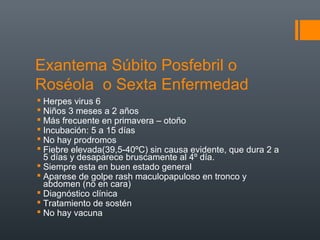 Exantema Súbito Posfebril o
Roséola o Sexta Enfermedad
 Herpes virus 6
 Niños 3 meses a 2 años
 Más frecuente en primavera – otoño
 Incubación: 5 a 15 días
 No hay prodromos
 Fiebre elevada(39,5-40ºC) sin causa evidente, que dura 2 a
5 días y desaparece bruscamente al 4º día.
 Siempre esta en buen estado general
 Aparese de golpe rash maculopapuloso en tronco y
abdomen (no en cara)
 Diagnóstico clínica
 Tratamiento de sostén
 No hay vacuna
 