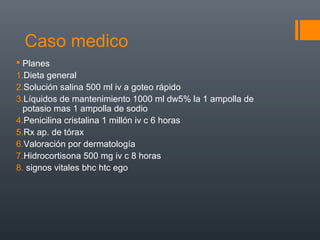 Caso medico
 Planes
1.Dieta general
2.Solución salina 500 ml iv a goteo rápido
3.Líquidos de mantenimiento 1000 ml dw5% la 1 ampolla de
potasio mas 1 ampolla de sodio
4.Penicilina cristalina 1 millón iv c 6 horas
5.Rx ap. de tórax
6.Valoración por dermatología
7.Hidrocortisona 500 mg iv c 8 horas
8. signos vitales bhc htc ego
 