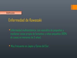 Enfermedad de Kawasaki
Enfermedad multisistémica, con vasculitis de pequeños y
medianos vasos propia de lactantes y niños pequeños (80%
de casos en menores de 5 años).
 Muy frecuente en Japón y Corea del Sur.
DefiniciónDefinición
 