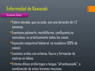Enfermedad de Kawasaki
Fiebre elevada, que no cede, con una duración de 1-2
semanas.
Exantema polimorfo, morbiliforme, confluyente,no
vesiculoso, en prácticamente todos los casos.
Inyección conjuntival bilateral, no exudativa (96% de
casos).
Lesiones orales con eritema, fisura y formación de
costras en labios.
Eritema difuso orofaríngeo o lengua "aframbuesada", o
combinación de estas lesiones mucosas.
Examen físico
 