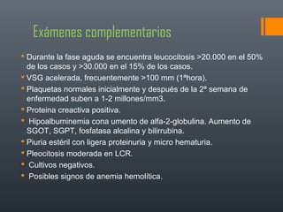 Exámenes complementarios
 Durante la fase aguda se encuentra leucocitosis >20.000 en el 50%
de los casos y >30.000 en el 15% de los casos.
 VSG acelerada, frecuentemente >100 mm (1ªhora).
 Plaquetas normales inicialmente y después de la 2ª semana de
enfermedad suben a 1-2 millones/mm3.
 Proteina creactiva positiva.
 Hipoalbuminemia cona umento de alfa-2-globulina. Aumento de
SGOT, SGPT, fosfatasa alcalina y bilirrubina.
 Piuria estéril con ligera proteinuria y micro hematuria.
 Pleocitosis moderada en LCR.
 Cultivos negativos.
 Posibles signos de anemia hemolítica.
 