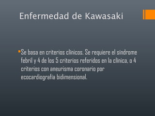 Enfermedad de Kawasaki
Se basa en criterios clínicos. Se requiere el síndrome
febril y 4 de los 5 criterios referidos en la clínica, o 4
criterios con aneurisma coronario por
ecocardiografía bidimensional.
 