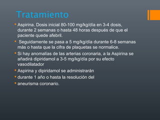 Tratamiento
 Aspirina. Dosis inicial 80-100 mg/kg/día en 3-4 dosis,
durante 2 semanas o hasta 48 horas después de que el
paciente quede afebril.
 Seguidamente se pasa a 5 mg/kg/día durante 6-8 semanas
más o hasta que la cifra de plaquetas se normalice.
 Si hay anomalías de las arterias coronaria, a la Aspirina se
añadirá dipiridamol a 3-5 mg/kg/día por su efecto
vasodilatador
 Aspirina y dipiridamol se administrarán
 durante 1 año o hasta la resolución del
 aneurisma coronario.
 
