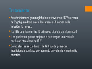 Tratamiento
Se administrará gammaglobulina intravenosa (IGIV) a razón
de 2 g/kg, en dosis única, lentamente (duración de la
infusión: 10 horas).
 La IGIV es eficaz en los 10 primeros días de la enfermedad.
 Los pacientes que no mejoran o que tengan una recaída
recibirán otra dosis de IGIV.
Como efectos secundarios, la IGIV puede provocar
insuficiencia cardiaca por aumento de volemia y meningitis
aséptica.
 