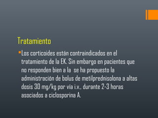 Tratamiento
Los corticoides están contraindicados en el
tratamiento de la EK. Sin embargo en pacientes que
no responden bien a la se ha propuesto la
administración de bolus de metilprednisolona a altas
dosis 30 mg/kg por vía i.v., durante 2-3 horas
asociados a ciclosporina A.
 
