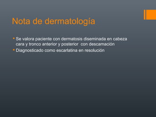 Nota de dermatología
 Se valora paciente con dermatosis diseminada en cabeza
cara y tronco anterior y posterior con descamación
 Diagnosticado como escarlatina en resolución
 