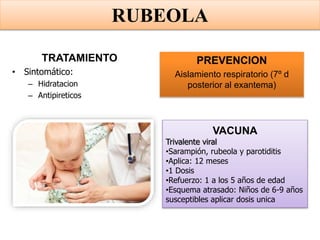 TRATAMIENTO
• Sintomático:
– Hidratacion
– Antipireticos
PREVENCION
Aislamiento respiratorio (7º d
posterior al exantema)
VACUNA
Trivalente viral
•Sarampión, rubeola y parotiditis
•Aplica: 12 meses
•1 Dosis
•Refuerzo: 1 a los 5 años de edad
•Esquema atrasado: Niños de 6-9 años
susceptibles aplicar dosis unica
RUBEOLA
 