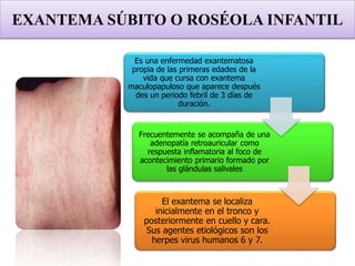 EXANTEMA SÚBITO O ROSÉOLA INFANTIL
Es una enfermedad exantematosa
propia de las primeras edades de la
vida que cursa con exantema
maculopapuloso que aparece después
des un periodo febril de 3 días de
duración.
Frecuentemente se acompaña de una
adenopatía retroauricular como
respuesta inflamatoria al foco de
acontecimiento primario formado por
las glándulas salivales
El exantema se localiza
inicialmente en el tronco y
posteriormente en cuello y cara.
Sus agentes etiológicos son los
herpes virus humanos 6 y 7.
 