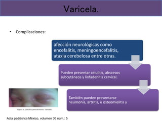 • Complicaciones:
Varicela.
afección neurológicas como
encefalitis, meningoencefalitis,
ataxia cerebelosa entre otras.
Pueden presentar celulitis, abscesos
subcutáneos y linfadenitis cervical.
También pueden presentarse
neumonía, artritis, u osteomielitis y
Acta pediátrica México, volumen 36 núm.: 5
 