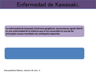 La enfermedad de kawasaki (síndrome ganglionar mucocutaneo agudo febril)
es una enfermedad de la infancia que se ha convertido en una de las
principales causas mundiales de cardiopatía adquirida.
Enfermedad de Kawasaki.
Acta pediátrica México, volumen 36 núm.: 5
 
