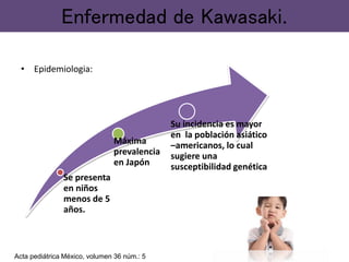 • Epidemiologia:
Enfermedad de Kawasaki.
Se presenta
en niños
menos de 5
años.
Máxima
prevalencia
en Japón
Su incidencia es mayor
en la población asiático
–americanos, lo cual
sugiere una
susceptibilidad genética
Acta pediátrica México, volumen 36 núm.: 5
 