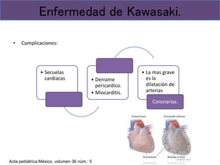 • Complicaciones:
Enfermedad de Kawasaki.
• Secuelas
cardiacas • Derrame
pericardico.
• Miocarditis.
• La mas grave
es la
dilatación de
arterias
Coronarias.
Acta pediátrica México, volumen 36 núm.: 5
 