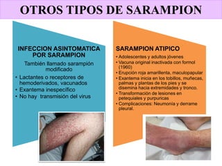OTROS TIPOS DE SARAMPION
INFECCION ASINTOMATICA
POR SARAMPION
También llamado sarampión
modificado
• Lactantes o receptores de
hemoderivados, vacunados
• Exantema inespecífico
• No hay transmisión del virus
SARAMPION ATIPICO
• Adolescentes y adultos jóvenes
• Vacuna original inactivada con formol
(1960)
• Erupción roja amarillenta, maculopapular
• Exantema inicia en los tobillos, muñecas,
palmas y plantas de los pies y se
disemina hacia extremidades y tronco.
• Transformación de lesiones en
petequiales y purpuricas
• Complicaciones: Neumonía y derrame
pleural.
 