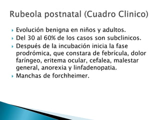 Virus de la rubeolaFamilia togaviridaeGenero rubivirus.Es un virus muy inestable que se inactiva con disolventes lipoidicos, tripsina, formalina, rayos UV y calor, resiste a la congelacion y a la USG.Etiologia