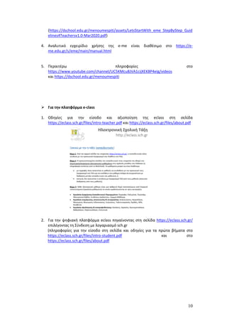 10
(https://dschool.edu.gr/menoumespiti/assets/LetsStartWith_eme_StepByStep_Guid
elines4Teachersv1.0-Mar2020.pdf)
4. Αναλυτικό εγχειρίδιο χρήσης της e-me είναι διαθέσιμο στο https://e-
me.edu.gr/s/eme/main/manual.html
5. Περαιτέρω πληροφορίες στο
https://www.youtube.com/channel/UC5KMcu8JVA1cijXEK8P4eIg/videos
και https://dschool.edu.gr/menoumespiti
 Για την πλατφόρμα e-class
1. Οδηγίες για την είσοδο και αξιοποίηση της eclass στη σελίδα
https://eclass.sch.gr/files/intro-teacher.pdf και https://eclass.sch.gr/files/about.pdf
2. Για την ψηφιακή πλατφόρμα eclass πηγαίνοντας στη σελίδα https://eclass.sch.gr/
επιλέγοντας τη Σύνδεση με λογαριασμό sch.gr
(πληροφορίες για την είσοδο στη σελίδα και οδηγίες για τα πρώτα βήματα στο
https://eclass.sch.gr/files/intro-student.pdf και στο
https://eclass.sch.gr/files/about.pdf
 