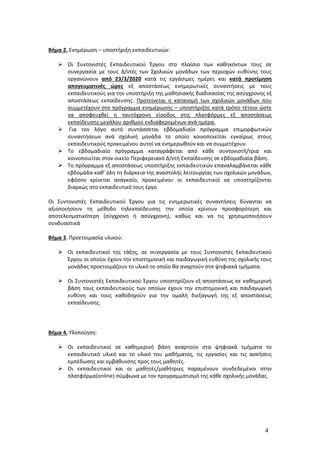 4
Βήμα 2. Ενημέρωση – υποστήριξη εκπαιδευτικών:
 Οι Συντονιστές Εκπαιδευτικού Έργου στο πλαίσιο των καθηκόντων τους σε
συνεργασία με τους Δ/ντές των Σχολικών μονάδων των περιοχών ευθύνης τους
οργανώνουν από 23/3/2020 κατά τις εργάσιμες ημέρες και κατά προτίμηση
απογευματινές ώρες εξ αποστάσεως ενημερωτικές συναντήσεις με τους
εκπαιδευτικούς για την υποστήριξη της μαθησιακής διαδικασίας της ασύγχρονης εξ
αποστάσεως εκπαίδευσης. Προτείνεται η κατανομή των σχολικών μονάδων που
συμμετέχουν στο πρόγραμμα ενημέρωσης – υποστήριξης κατά τρόπο τέτοιο ώστε
να αποφευχθεί η ταυτόχρονη είσοδος στις πλατφόρμες εξ αποστάσεως
εκπαίδευσης μεγάλου αριθμού ενδιαφερομένων ανά ημέρα.
 Για τον λόγο αυτό συντάσσεται εβδομαδιαίο πρόγραμμα επιμορφωτικών
συναντήσεων ανά σχολική μονάδα το οποίο κοινοποιείται εγκαίρως στους
εκπαιδευτικούς προκειμένου αυτοί να ενημερωθούν και να συμμετέχουν.
 Το εβδομαδιαίο πρόγραμμα καταγράφεται από κάθε συντονιστή/τρια και
κοινοποιείται στον οικείο Περιφερειακό Δ/ντή Εκπαίδευσης σε εβδομαδιαία βάση.
 Το πρόγραμμα εξ αποστάσεως υποστήριξης εκπαιδευτικών επαναλαμβάνεται κάθε
εβδομάδα καθ’ όλη τη διάρκεια της αναστολής λειτουργίας των σχολικών μονάδων,
εφόσον κρίνεται αναγκαίο, προκειμένου οι εκπαιδευτικοί να υποστηρίζονται
διαρκώς στο εκπαιδευτικό τους έργο.
Οι Συντονιστές Εκπαιδευτικού Έργου για τις ενημερωτικές συναντήσεις δύνανται να
αξιοποιήσουν τη μέθοδο τηλεκπαίδευσης την οποία κρίνουν προσφορότερη και
αποτελεσματικότερη (σύγχρονη ή ασύγχρονη), καθώς και να τις χρησιμοποιήσουν
συνδυαστικά
Βήμα 3. Προετοιμασία υλικού:
 Οι εκπαιδευτικοί της τάξης, σε συνεργασία με τους Συντονιστές Εκπαιδευτικού
Έργου οι οποίοι έχουν την επιστημονική και παιδαγωγική ευθύνη της σχολικής τους
μονάδας προετοιμάζουν το υλικό το οποίο θα αναρτούν στα ψηφιακά τμήματα.
 Οι Συντονιστές Εκπαιδευτικού Έργου υποστηρίζουν εξ αποστάσεως σε καθημερινή
βάση τους εκπαιδευτικούς των οποίων έχουν την επιστημονική και παιδαγωγική
ευθύνη και τους καθοδηγούν για την ομαλή διεξαγωγή της εξ αποστάσεως
εκπαίδευσης.
Βήμα 4. Υλοποίηση:
 Οι εκπαιδευτικοί σε καθημερινή βάση αναρτούν στα ψηφιακά τμήματα το
εκπαιδευτικό υλικό και το υλικό του μαθήματος, τις εργασίες και τις ασκήσεις
εμπέδωσης και εμβάθυνσης προς τους μαθητές.
 Οι εκπαιδευτικοί και οι μαθητές/μαθήτριες παραμένουν συνδεδεμένοι στην
πλατφόρμα(online) σύμφωνα με τον προγραμματισμό της κάθε σχολικής μονάδας.
 