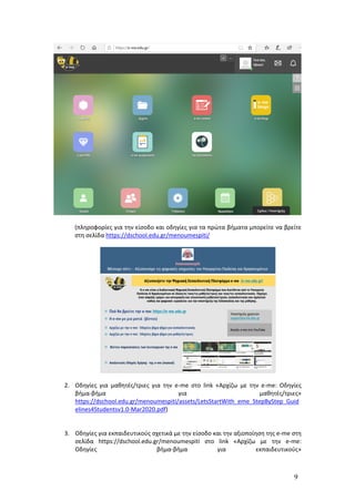 9
(πληροφορίες για την είσοδο και οδηγίες για τα πρώτα βήματα μπορείτε να βρείτε
στη σελίδα https://dschool.edu.gr/menoumespiti/
2. Οδηγίες για μαθητές/τριες για την e-me στο link «Αρχίζω με την e-me: Οδηγίες
βήμα-βήμα για μαθητές/τριες»
https://dschool.edu.gr/menoumespiti/assets/LetsStartWith_eme_StepByStep_Guid
elines4Studentsv1.0-Mar2020.pdf)
3. Οδηγίες για εκπαιδευτικούς σχετικά με την είσοδο και την αξιοποίηση της e-me στη
σελίδα https://dschool.edu.gr/menoumespiti στο link «Αρχίζω με την e-me:
Οδηγίες βήμα-βήμα για εκπαιδευτικούς»
 