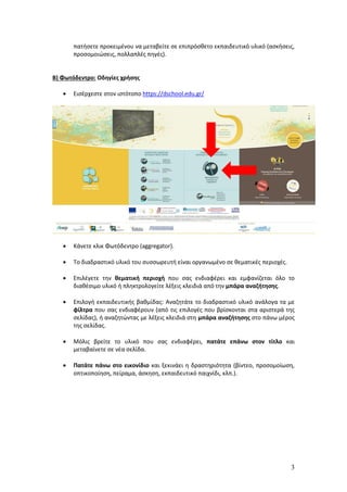 3
πατήσετε προκειμένου να μεταβείτε σε επιπρόσθετο εκπαιδευτικό υλικό (ασκήσεις,
προσομοιώσεις, πολλαπλές πηγές).
Β) Φωτόδεντρο: Οδηγίες χρήσης
 Εισέρχεστε στον ιστότοπο https://dschool.edu.gr/
 Κάνετε κλικ Φωτόδεντρο (aggregator).
 Το διαδραστικό υλικό του συσσωρευτή είναι οργανωμένο σε θεματικές περιοχές.
 Επιλέγετε την θεματική περιοχή που σας ενδιαφέρει και εμφανίζεται όλο το
διαθέσιμο υλικό ή πληκτρολογείτε λέξεις κλειδιά από την μπάρα αναζήτησης.
 Επιλογή εκπαιδευτικής βαθμίδας: Αναζητάτε το διαδραστικό υλικό ανάλογα τα με
φίλτρα που σας ενδιαφέρουν (από τις επιλογές που βρίσκονται στα αριστερά της
σελίδας), ή αναζητώντας με λέξεις κλειδιά στη μπάρα αναζήτησης στο πάνω μέρος
της σελίδας.
 Μόλις βρείτε το υλικό που σας ενδιαφέρει, πατάτε επάνω στον τίτλο και
μεταβαίνετε σε νέα σελίδα.
 Πατάτε πάνω στο εικονίδιο και ξεκινάει η δραστηριότητα (βίντεο, προσομοίωση,
οπτικοποίηση, πείραμα, άσκηση, εκπαιδευτικό παιχνίδι, κλπ.).
 