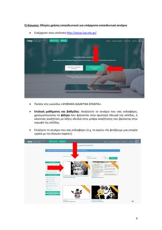 4
Γ) Αίσωπος: Οδηγίες χρήσης εκπαιδευτικού για υπάρχοντα εκπαιδευτικά σενάρια
 Εισέρχεστε στον ιστότοπο http://aesop.iep.edu.gr/
 Πατάτε στο εικονίδιο «ΨΗΦΙΑΚΑ ΔΙΔΑΚΤΙΚΑ ΣΕΝΑΡΙΑ».
 Επιλογή μαθήματος και βαθμίδας: Αναζητείτε το σενάριο που σας ενδιαφέρει,
χρησιμοποιώντας τα φίλτρα που φαίνονται στην αριστερή πλευρά της σελίδας, ή
κάνοντας αναζήτηση με λέξεις κλειδιά στην μπάρα αναζήτησης που βρίσκεται στην
κορυφή της σελίδας.
 Επιλέγετε το σενάριο που σας ενδιαφέρει (π.χ. το πρώτο «Ας φτιάξουμε μια ιστορία
ωραία με τον Αίσωπο παρέα»).
 