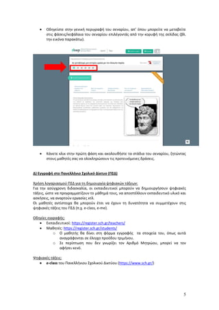 5
 Οδηγείστε στην γενική περιγραφή του σεναρίου, απ’ όπου μπορείτε να μεταβείτε
στις φάσεις/κεφάλαια του σεναρίου επιλέγοντάς από την κορυφή της σελίδας (βλ.
την εικόνα παρακάτω).
 Κάνετε κλικ στην πρώτη φάση και ακολουθήστε τα στάδια του σεναρίου, ζητώντας
στους μαθητές σας να ολοκληρώσουν τις προτεινόμενες δράσεις.
Δ) Εγγραφή στο Πανελλήνιο Σχολικό Δίκτυο (ΠΣΔ)
Χρήση λογαριασμού ΠΣΔ για τη δημιουργία ψηφιακών τάξεων:
Για την ασύγχρονη διδασκαλία, οι εκπαιδευτικοί μπορούν να δημιουργήσουν ψηφιακές
τάξεις, ώστε να προγραμματίζουν το μάθημά τους, να αποστέλλουν εκπαιδευτικό υλικό και
ασκήσεις, να αναρτούν εργασίες κτλ.
Οι μαθητές αντίστοιχα θα μπορούν έτσι να έχουν τη δυνατότητα να συμμετέχουν στις
ψηφιακές τάξεις του ΠΣΔ (π.χ. e-class, e-me).
Οδηγίες εγγραφής:
 Εκπαιδευτικοί: https://register.sch.gr/teachers/
 Μαθητές: https://register.sch.gr/students/
o Ο μαθητής θα δίνει στη φόρμα εγγραφής τα στοιχεία του, όπως αυτά
αναγράφονται σε έλεγχο προόδου τριμήνου.
o Σε περίπτωση που δεν γνωρίζει τον Αριθμό Μητρώου, μπορεί να τον
αφήσει κενό.
Ψηφιακές τάξεις:
 e-class του Πανελλήνιου Σχολικού Δικτύου (https://www.sch.gr/)
 