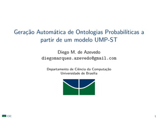 Gerac¸˜ao Autom´atica de Ontologias Probabil´ıticas a
partir de um modelo UMP-ST
Diego M. de Azevedo
diegomarques.azevedo@gmail.com
Departamento de Ciˆencia da Computac¸˜ao
Universidade de Bras´ılia
CIC 1
 