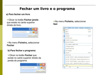 Fechar um livro e o programa a) Para fechar um livro b) Para fechar o programa: Clicar no botão  Fechar janela  que existe no canto superior direito do livro. No menu  Ficheiro,  seleccionar  Fechar Clicar no botão  Fechar  que existe no canto superior direito da janela do programa. No menu  Ficheiro,  seleccionar  Sair 