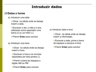 Introduzir dados   Introduzir uma data Clicar  na célula onde se deseja inserir a data. Escrever o dia, o mês e o ano, utilizando como separador uma barra (/) ou um hífen (-). Premir  Enter  para concluir Introduzir uma hora Clicar  na célula onde se deseja inserir a hora. Escrever a hora e os minutos separados por dois pontos (:). Premir a barra de espaços e digitar AM ou PM Premir  Enter  para concluir Introduzir data e hora Clicar  na célula onde se deseja inserir a informação. Escrever a data, prime a barra de espaços e escreve a hora. Premir  Enter  para concluir Datas e horas   