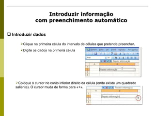 Introduzir informação com preenchimento automático Clique na primeira célula do intervalo de células que pretende preencher. Digite os dados na primeira célula  Coloque o cursor no canto inferior direito da célula (onde existe um quadrado saliente). O cursor muda de forma para «+». Introduzir dados 