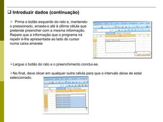 Introduzir dados (continuação) Prima o botão esquerdo do rato e, mantendo-o pressionado, arrasta-o até à última célula que pretende preencher com a mesma informação. Repare que a informação que o programa irá repetir é-lhe apresentada ao lado do cursor numa caixa amarela  Largue o botão do rato e o preenchimento conclui-se.  No final, deve clicar em qualquer outra célula para que o intervalo deixe de estar seleccionado. 