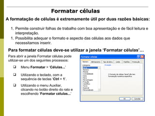 Formatar células  A formatação de células é extremamente útil por duas razões básicas:  Permite construir folhas de trabalho com boa apresentação e de fácil leitura e interpretação. Possibilita adequar o formato e aspecto das células aos dados que necessitamos inserir. Para formatar células deve-se utilizar a janela ‘Formatar células’… Para abrir a janela Formatar células pode utilizar-se um dos seguintes processos: Menu  Formatar  > ‘ Células... ’ Utilizando o teclado, com a sequência de teclas ‘ Ctrl  +  1 ’. Utilizando o menu Auxiliar, clicando no botão direito do rato e escolhendo ‘ Formatar células... ’ 