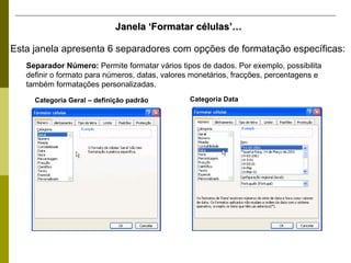 Esta janela apresenta 6 separadores com opções de formatação específicas: Janela ‘Formatar células’… Separador Número:  Permite formatar vários tipos de dados. Por exemplo, possibilita definir o formato para números, datas, valores monetários, fracções, percentagens e também formatações personalizadas. Categoria Geral – definição padrão Categoria Data 