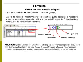 Fórmulas Introduzir uma fórmula simples Uma fórmula  inicia-se  sempre com o sinal de igual ( = ) Depois de inserir o símbolo  =  deve-se especificar qual a operação e respectivo operador matemático, ou então, utilizar a barra de fórmulas da Folha de Cálculo para ajudar na construção da fórmula. ARGUMENTO : São valores que uma função utiliza para executar operações ou cálculos. O tipo de argumento utilizado por uma função é específico para a função. Os argumentos comuns utilizados em funções incluem números, texto, referências de células e nomes. Início da fórmula 1.º argumento Operador aritmético 2.º argumento 
