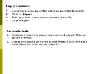 Copiar Fórmulas Seleccionar a célula que contém a fórmula que pretendes copiar; Clicar em  Copiar; Seleccionar uma ou mais células para colar a fórmula; Clicar no  Colar. Por arrastamento: Posicionar o ponteiro do rato no canto inferior direito da célula que contém a fórmula. Quando este assumir uma forma de cruz arrastar o rato (primindo o seu botão esquerdo) no sentido pretendido. 