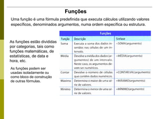 Funções Uma função é uma fórmula predefinida que executa cálculos utilizando valores específicos, denominados argumentos, numa ordem específica ou estrutura.   As funções estão divididas por categorias, tais como funções matemáticas, de estatísticas, de data e hora, etc.  As funções podem ser usadas isoladamente ou como bloco de construção de outras fórmulas. 