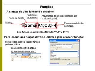 Funções A sintaxe de uma função é a seguinte: Para inserir uma função deve-se utilizar a janela  Inserir função : Esta função é equivalente à fórmula:  =A1+C3+F4 Sinal = Nome da função Parênteses  de abertura Argumentos da função separados por ponto e vírgula (;) Parênteses de fecho da função. Para aceder à janela  Inserir função  pode-se utilizar: a) Menu  Inserir  >  Função b) Barra de fórmulas em… =Soma(A1;C3;F4)   