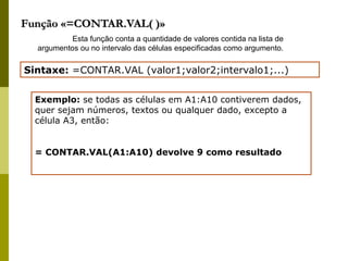 Função «=CONTAR.VAL( )» Esta função conta a quantidade de valores contida na lista de argumentos ou no intervalo das células especificadas como argumento. Sintaxe:  =CONTAR.VAL (valor1;valor2;intervalo1;...) Exemplo:  se todas as células em A1:A10 contiverem dados, quer sejam números, textos ou qualquer dado, excepto a célula A3, então: = CONTAR.VAL(A1:A10) devolve 9 como resultado 