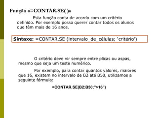 Função «=CONTAR.SE( )» Esta função conta de acordo com um critério definido. Por exemplo posso querer contar todos os alunos que têm mais de 16 anos. Sintaxe:  =CONTAR.SE (intervalo_de_células; ‘critério’) O critério deve vir sempre entre plicas ou aspas, mesmo que seja um teste numérico.  Por exemplo, para contar quantos valores, maiores que 16, existem no intervalo de B2 até B50, utilizamos a seguinte fórmula: =CONTAR.SE(B2:B50;”>16”) 