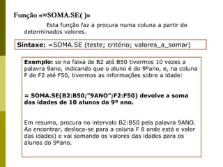 Função «=SOMA.SE( )» Esta função faz a procura numa coluna a partir de determinados valores. Sintaxe:  =SOMA.SE (teste; critério; valores_a_somar) Exemplo:  se na faixa de B2 até B50 tivermos 10 vezes a palavra 9ano, indicando que o aluno é do 9ºano, e, na coluna F de F2 até F50, tivermos as informações sobre a idade: = SOMA.SE(B2:B50;”9ANO”;F2:F50) devolve a soma das idades de 10 alunos do 9º ano. Em resumo, procura no intervalo B2:B50 pela palavra 9ANO. Ao encontrar, desloca-se para a coluna F 8 onde está o valor das idades) e vai somando os valores das idades para os alunos do 9ºano. 