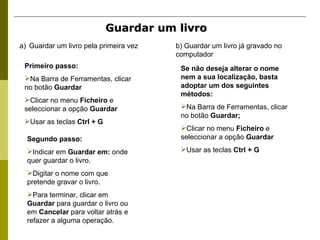 Guardar um livro   Guardar um livro pela primeira vez b) Guardar um livro já gravado no computador Primeiro passo: Na Barra de Ferramentas, clicar no botão  Guardar Clicar no menu  Ficheiro  e seleccionar a opção  Guardar Usar as teclas  Ctrl + G Segundo passo: Indicar em  Guardar em:  onde quer guardar o livro.  Digitar o nome com que pretende gravar o livro. Para terminar, clicar em  Guardar  para guardar o livro ou em  Cancelar  para voltar atrás e refazer a alguma operação. Se não deseja alterar o nome nem a sua localização, basta adoptar um dos seguintes métodos: Na Barra de Ferramentas, clicar no botão  Guardar; Clicar no menu  Ficheiro  e seleccionar a opção  Guardar Usar as teclas  Ctrl + G 
