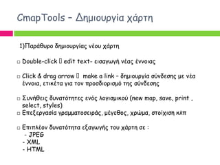 CmapTools – Δεμημονγία πάνηε

1)Πανάζονμ δεμημονγίαξ κέμο πάνηε

   Double-click edit text- εηζαγςγή κέαξ έκκμηαξ

   Click & drag arrow make a link – δεμημονγία ζύκδεζεξ με κέα
    έκκμηα, εηηθέηα γηα ημκ πνμζδημνηζμό ηεξ ζύκδεζεξ

   Σοκήζεηξ δοκαηόηεηεξ εκόξ ιμγηζμηθμύ (new map, save, print ,
    select, styles)
   Γπελενγαζία γναμμαημζεηνάξ, μέγεζμξ, πνώμα, ζημίπηζε θιπ

   Γπηπιέμκ δοκαηόηεηα ελαγςγήξ ημο πάνηε ζε :
     - JPEG
    - XML
    - HTML
 